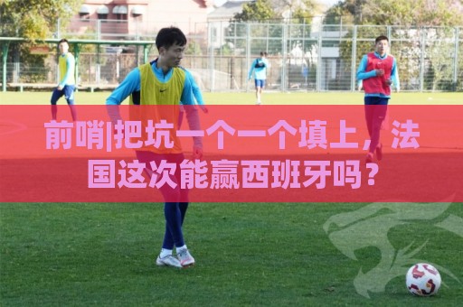 前哨|把坑一个一个填上,法国这次能赢西班牙吗? 前哨|把坑一个一个填上,法国这次能赢西班牙吗?