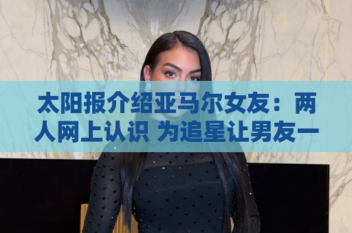 太阳报介绍亚马尔女友:两人网上认识 为追星让男友一定要进决赛 太阳报介绍亚马尔女友:两人网上认识 为追星让男友一定要进决赛