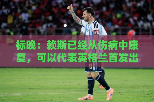 标晚:赖斯已经从伤病中康复,可以代表英格兰首发出战阿根廷 标晚:赖斯已经从伤病中康复,可以代表英格兰首发出战阿根廷