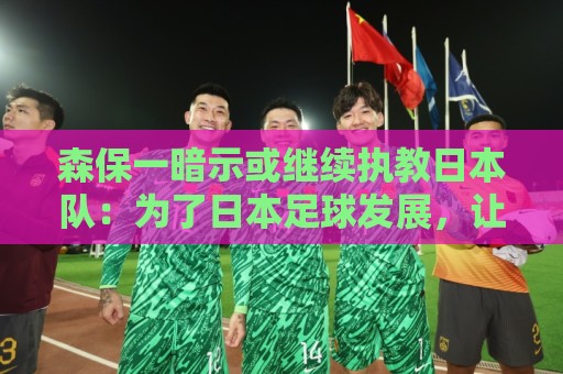 森保一暗示或继续执教日本队：为了日本足球发展，让我做啥都愿意