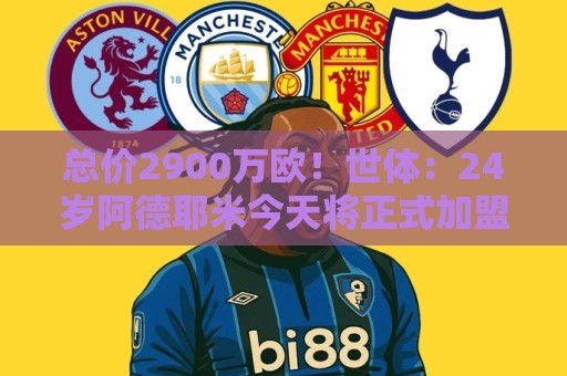 总价2900万欧！世体：24岁阿德耶米今天将正式加盟巴萨，下周亮相