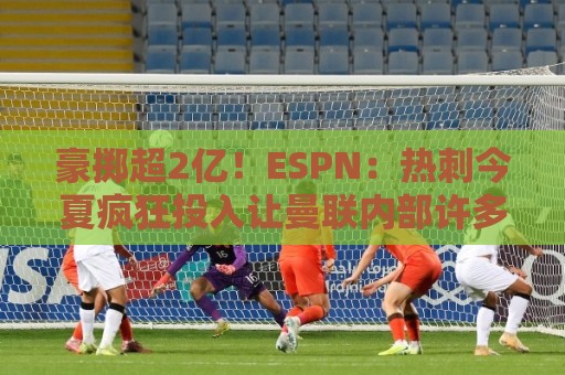 豪掷超2亿!ESPN:热刺今夏疯狂投入让曼联内部许多人大感意外 豪掷超2亿!ESPN:热刺今夏疯狂投入让曼联内部许多人大感意外