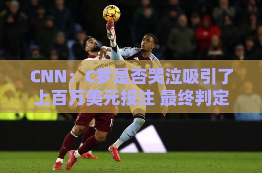 CNN:C罗是否哭泣吸引了上百万美元投注 最终判定哭没哭引发争议 CNN:C罗是否哭泣吸引了上百万美元投注 最终判定哭没哭引发争议