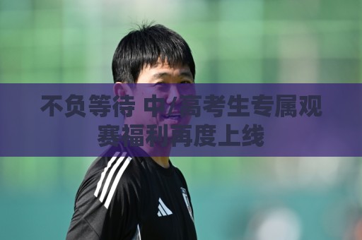 不负等待 中/高考生专属观赛福利再度上线