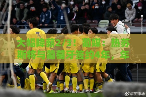 大幅降薪2/3!葡媒:热苏斯将与葡萄牙签约4年,年薪不到400万欧 大幅降薪2/3!葡媒:热苏斯将与葡萄牙签约4年,年薪不到400万欧