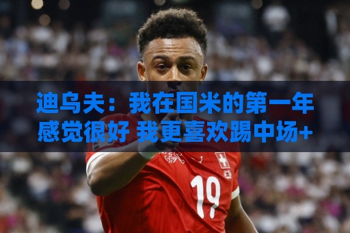 迪乌夫：我在国米的第一年感觉很好 我更喜欢踢中场+右路也能踢