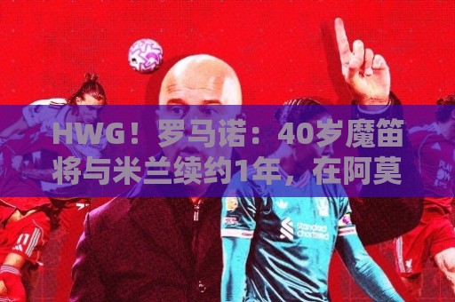 HWG！罗马诺：40岁魔笛将与米兰续约1年，在阿莫林致电后做出决定