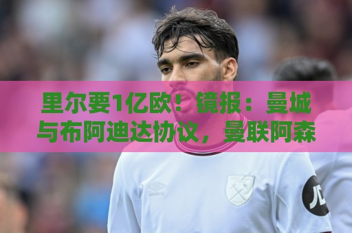 里尔要1亿欧!镜报:曼城与布阿迪达协议,曼联阿森纳也在竞争 里尔要1亿欧!镜报:曼城与布阿迪达协议,曼联阿森纳也在竞争