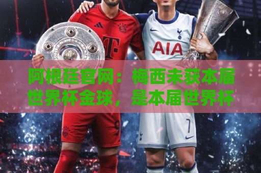 阿根廷官网：梅西未获本届世界杯金球，是本届世界杯最大争议之一