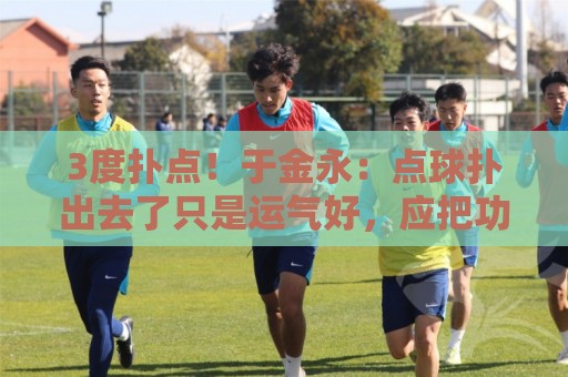 3度扑点！于金永：点球扑出去了只是运气好，应把功劳归给所有人