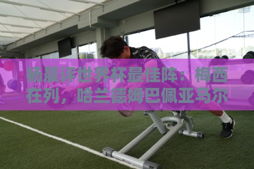 杨晨评世界杯最佳阵：梅西在列，哈兰德姆巴佩亚马尔领衔进攻阵