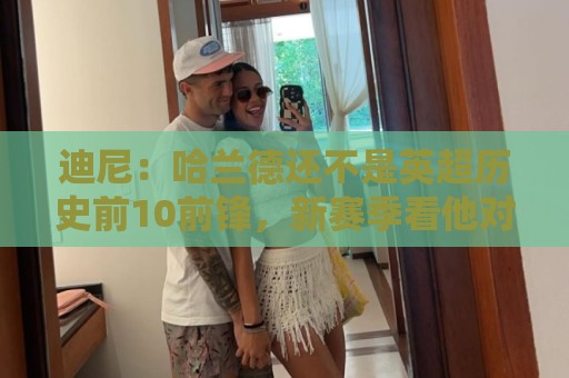 迪尼：哈兰德还不是英超历史前10前锋，新赛季看他对抗加布很有趣