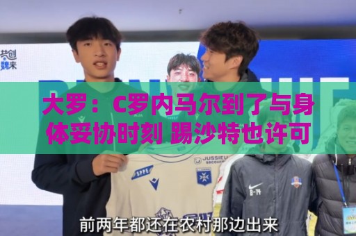 大罗:C罗内马尔到了与身体妥协时刻 踢沙特也许可以但世界杯很难 大罗:C罗内马尔到了与身体妥协时刻 踢沙特也许可以但世界杯很难