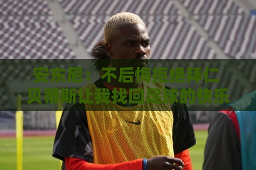 安东尼:不后悔拒绝拜仁 贝蒂斯让我找回足球的快乐 曼联让我成熟 安东尼:不后悔拒绝拜仁 贝蒂斯让我找回足球的快乐 曼联让我成熟
