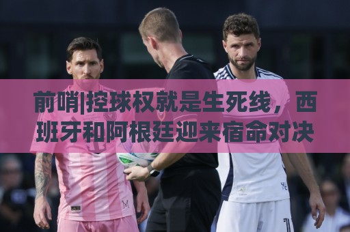前哨|控球权就是生死线,西班牙和阿根廷迎来宿命对决! 前哨|控球权就是生死线,西班牙和阿根廷迎来宿命对决!