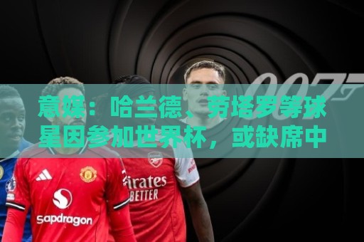 意媒:哈兰德、劳塔罗等球星因参加世界杯,或缺席中国香港足球节 意媒:哈兰德、劳塔罗等球星因参加世界杯,或缺席中国香港足球节