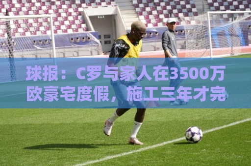 球报:C罗与家人在3500万欧豪宅度假,施工三年才完成 球报:C罗与家人在3500万欧豪宅度假,施工三年才完成
