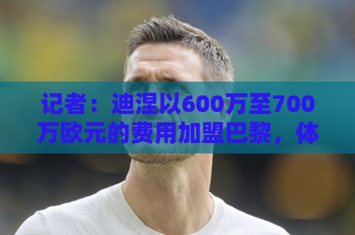 记者:迪涅以600万至700万欧元的费用加盟巴黎,体检于今日进行 记者:迪涅以600万至700万欧元的费用加盟巴黎,体检于今日进行