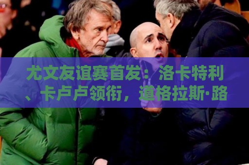 尤文友谊赛首发:洛卡特利、卡卢卢领衔,道格拉斯·路易斯在列 尤文友谊赛首发:洛卡特利、卡卢卢领衔,道格拉斯·路易斯在列