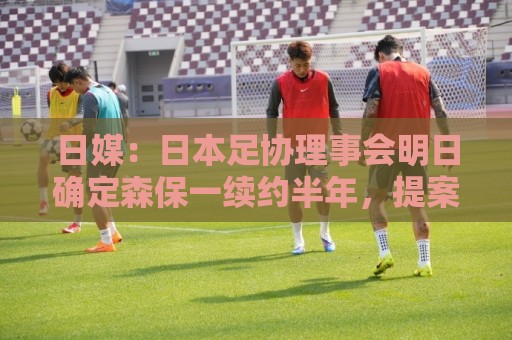 日媒：日本足协理事会明日确定森保一续约半年，提案支持数已过半