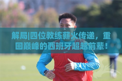 解局|四位教练薪火传递,重回巅峰的西班牙超越前辈! 解局|四位教练薪火传递,重回巅峰的西班牙超越前辈!