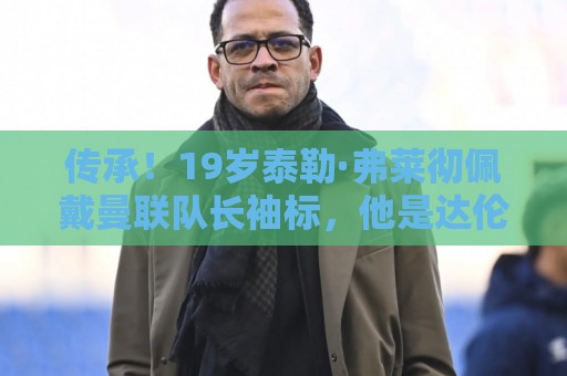 传承!19岁泰勒·弗莱彻佩戴曼联队长袖标,他是达伦·弗莱彻之子 传承!19岁泰勒·弗莱彻佩戴曼联队长袖标,他是达伦·弗莱彻之子