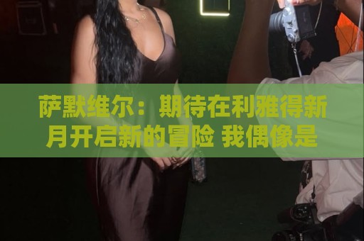 萨默维尔:期待在利雅得新月开启新的冒险 我偶像是内马尔 萨默维尔:期待在利雅得新月开启新的冒险 我偶像是内马尔