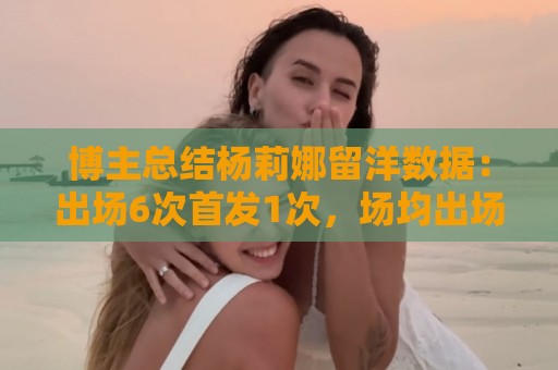 博主总结杨莉娜留洋数据：出场6次首发1次，场均出场21分钟