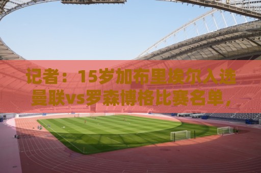 记者:15岁加布里埃尔入选曼联vs罗森博格比赛名单,顶替惠特利 记者:15岁加布里埃尔入选曼联vs罗森博格比赛名单,顶替惠特利