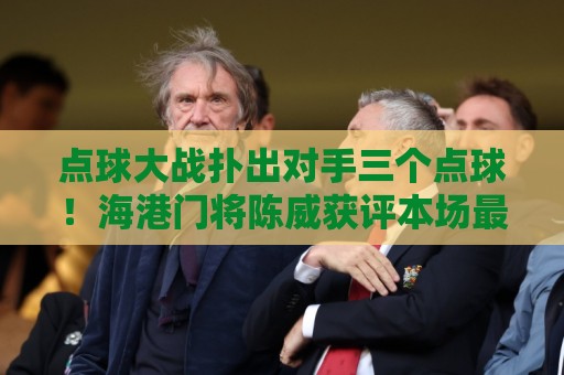 点球大战扑出对手三个点球!海港门将陈威获评本场最佳球员 点球大战扑出对手三个点球!海港门将陈威获评本场最佳球员