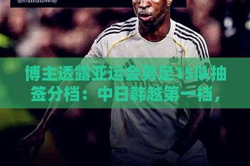 博主透露亚运会男足15队抽签分档:中日韩越第一档,伊拉克退出 博主透露亚运会男足15队抽签分档:中日韩越第一档,伊拉克退出