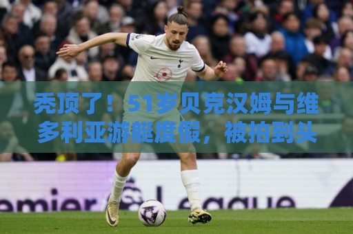 秃顶了!51岁贝克汉姆与维多利亚游艇度假,被拍到头顶秃了一块 秃顶了!51岁贝克汉姆与维多利亚游艇度假,被拍到头顶秃了一块