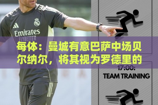 每体:曼城有意巴萨中场贝尔纳尔,将其视为罗德里的接班人 每体:曼城有意巴萨中场贝尔纳尔,将其视为罗德里的接班人