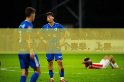 陕西联合官方：王博豪继续租借邓伯什一个赛季，上赛季出战19场