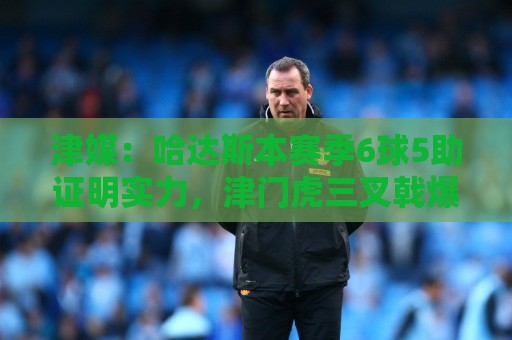 津媒:哈达斯本赛季6球5助证明实力,津门虎三叉戟爆发并不意外 津媒:哈达斯本赛季6球5助证明实力,津门虎三叉戟爆发并不意外