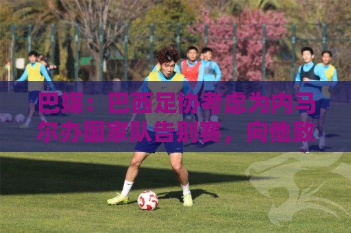 巴媒:巴西足协考虑为内马尔办国家队告别赛,向他致敬 巴媒:巴西足协考虑为内马尔办国家队告别赛,向他致敬