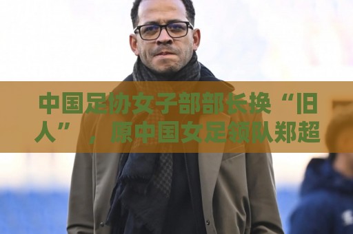 中国足协女子部部长换“旧人” ,原中国女足领队郑超勇回归 中国足协女子部部长换“旧人” ,原中国女足领队郑超勇回归