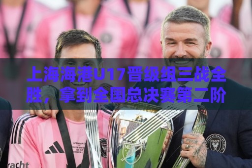 上海海港U17晋级组三战全胜,拿到全国总决赛第二阶段入场券 上海海港U17晋级组三战全胜,拿到全国总决赛第二阶段入场券