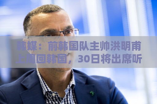 韩媒:前韩国队主帅洪明甫上周回韩国,30日将出席听证会 韩媒:前韩国队主帅洪明甫上周回韩国,30日将出席听证会
