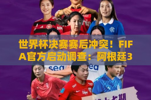 世界杯决赛赛后冲突!FIFA官方启动调查:阿根廷3人被控攻击行为 世界杯决赛赛后冲突!FIFA官方启动调查:阿根廷3人被控攻击行为