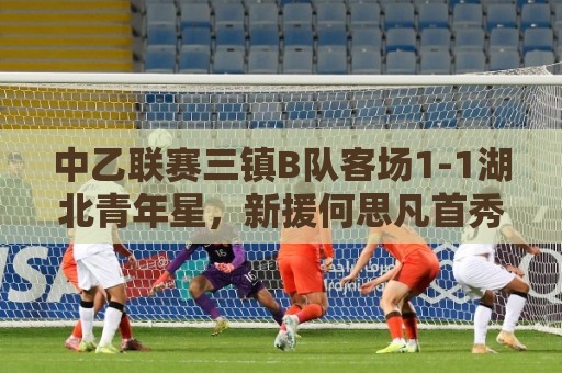中乙联赛三镇B队客场1-1湖北青年星,新援何思凡首秀收获进球 中乙联赛三镇B队客场1-1湖北青年星,新援何思凡首秀收获进球