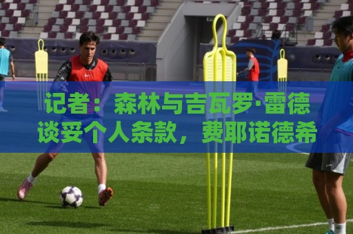 记者：森林与吉瓦罗·雷德谈妥个人条款，费耶诺德希望他再留一年