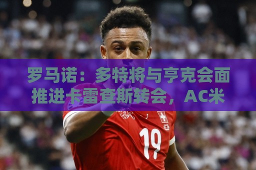 罗马诺：多特将与亨克会面推进卡雷查斯转会，AC米兰仍在竞争