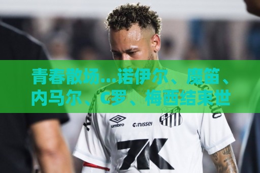 青春散场...诺伊尔、魔笛、内马尔、C罗、梅西结束世界杯最后一舞