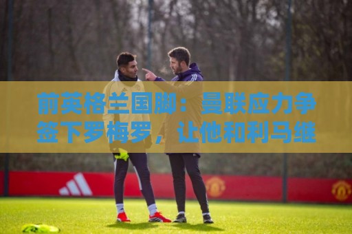 前英格兰国脚：曼联应力争签下罗梅罗，让他和利马继续搭档