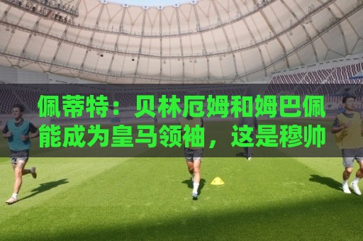 佩蒂特：贝林厄姆和姆巴佩能成为皇马领袖，这是穆帅和球迷的期望