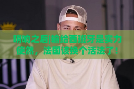 哨响之后|输给西班牙是实力使然，法国该换个活法了！