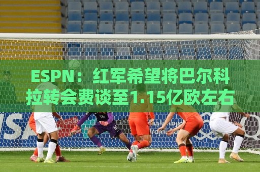 ESPN：红军希望将巴尔科拉转会费谈至1.15亿欧左右，球员渴望加盟