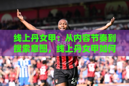 线上丹女甲：从内容节奏到搜索意图，线上丹女甲如何让长尾流量主动找上门？⚽线上十大最稳下球网直播源不卡顿在线观看初盘全场回放投屏