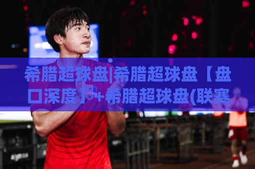 希腊超球盘|希腊超球盘【盘口深度】+希腊超球盘(联赛特性)与场景化预判思路⚽网上热门投球站小球粤语解说高水贴水在线原声解说